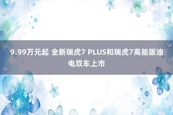 9.99万元起 全新瑞虎7 PLUS和瑞虎7高能版油电双车上市