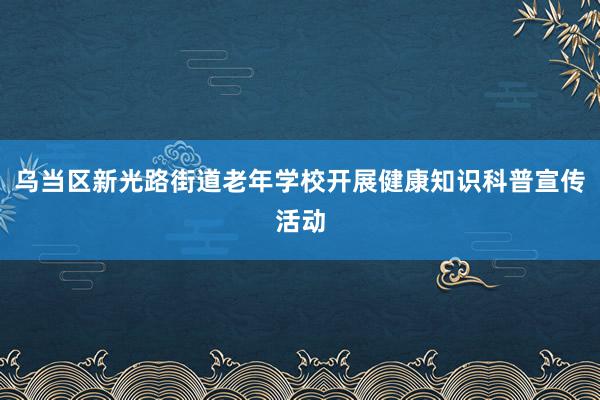 乌当区新光路街道老年学校开展健康知识科普宣传活动