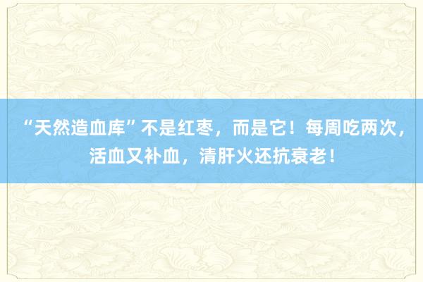 “天然造血库”不是红枣，而是它！每周吃两次，活血又补血，清肝火还抗衰老！