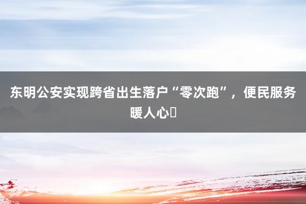 东明公安实现跨省出生落户“零次跑”，便民服务暖人心‌