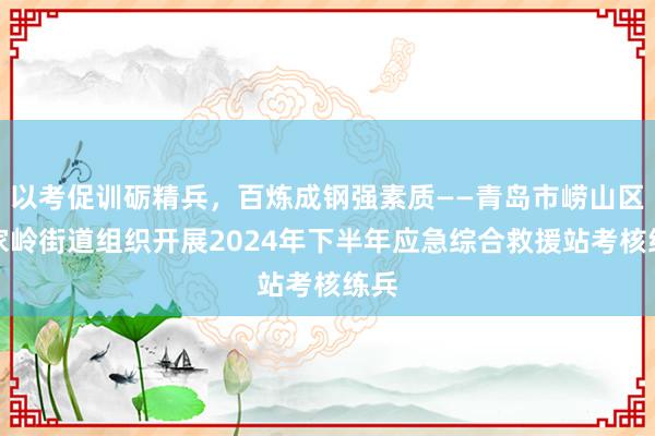 以考促训砺精兵，百炼成钢强素质——青岛市崂山区金家岭街道组织开展2024年下半年应急综合救援站考核练兵