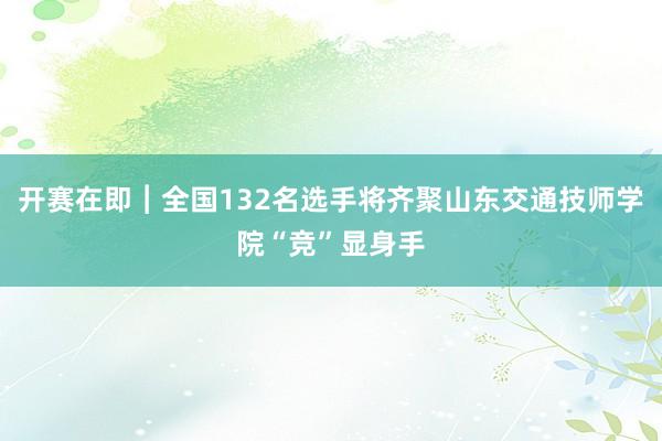 开赛在即︱全国132名选手将齐聚山东交通技师学院“竞”显身手