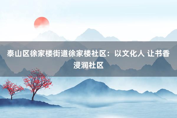 泰山区徐家楼街道徐家楼社区：以文化人 让书香浸润社区