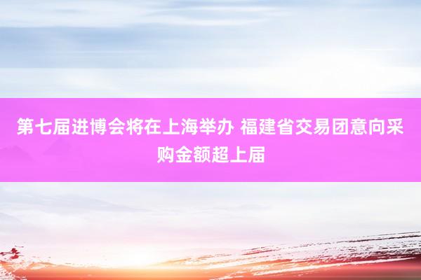 第七届进博会将在上海举办 福建省交易团意向采购金额超上届