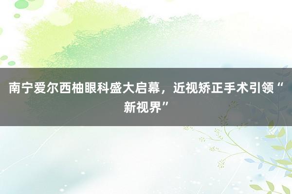 南宁爱尔西柚眼科盛大启幕，近视矫正手术引领“新视界”