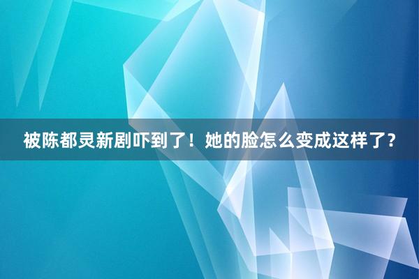 被陈都灵新剧吓到了！她的脸怎么变成这样了？