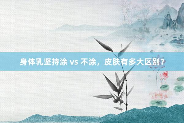 身体乳坚持涂 vs 不涂，皮肤有多大区别？