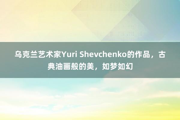 乌克兰艺术家Yuri Shevchenko的作品，古典油画般的美，如梦如幻