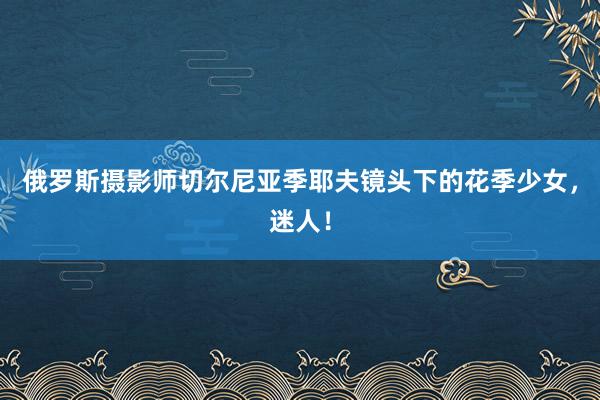 俄罗斯摄影师切尔尼亚季耶夫镜头下的花季少女，迷人！