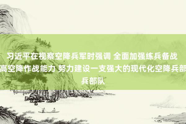 习近平在视察空降兵军时强调 全面加强练兵备战 提高空降作战能力 努力建设一支强大的现代化空降兵部队