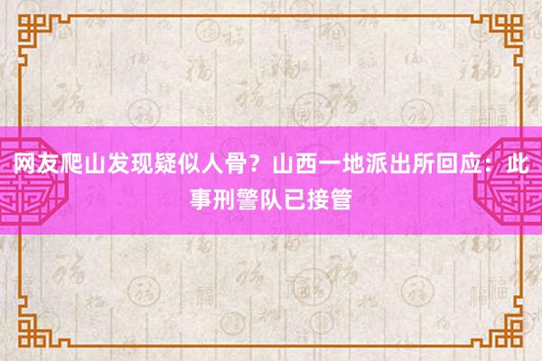 网友爬山发现疑似人骨？山西一地派出所回应：此事刑警队已接管