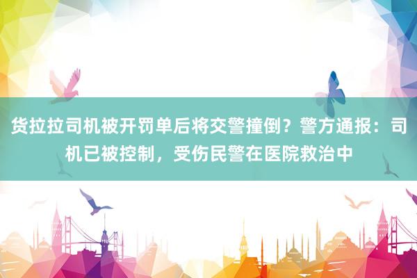 货拉拉司机被开罚单后将交警撞倒？警方通报：司机已被控制，受伤民警在医院救治中