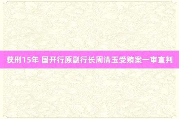 获刑15年 国开行原副行长周清玉受贿案一审宣判