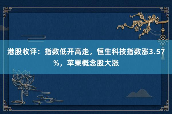 港股收评：指数低开高走，恒生科技指数涨3.57%，苹果概念股大涨