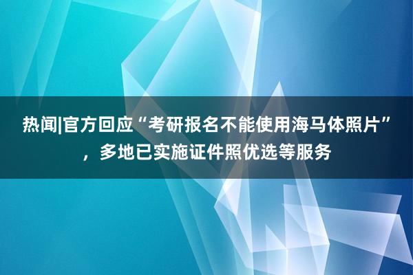 热闻|官方回应“考研报名不能使用海马体照片”，多地已实施证件照优选等服务