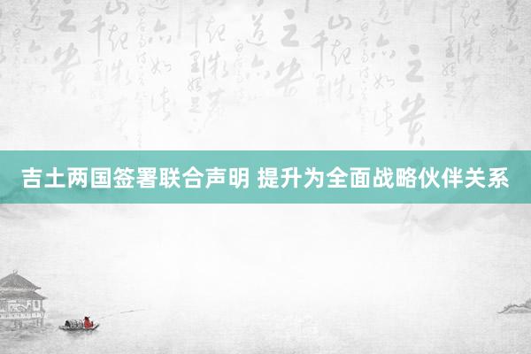 吉土两国签署联合声明 提升为全面战略伙伴关系