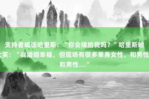 支持者喊话哈里斯：“你会嫁给我吗？”哈里斯哈哈大笑：“我婚姻幸福，但现场有很多单身女性，和男性…”