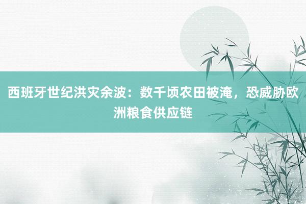 西班牙世纪洪灾余波：数千顷农田被淹，恐威胁欧洲粮食供应链