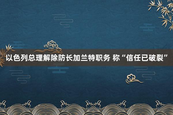 以色列总理解除防长加兰特职务 称“信任已破裂”