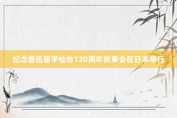 纪念鲁迅留学仙台120周年故事会在日本举行