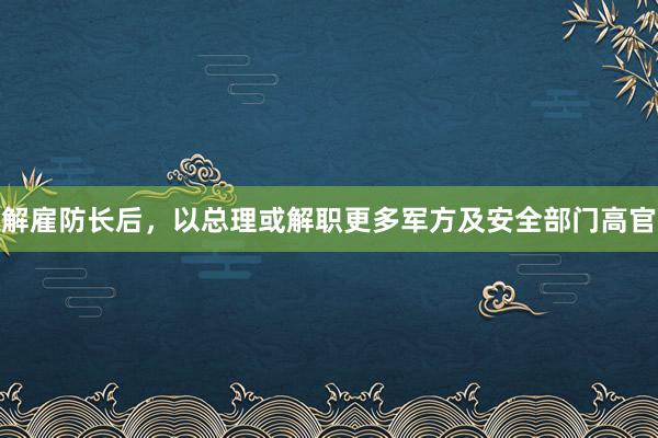 解雇防长后，以总理或解职更多军方及安全部门高官