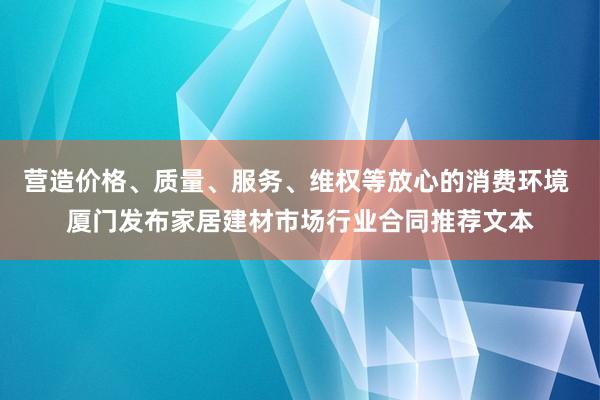 营造价格、质量、服务、维权等放心的消费环境 厦门发布家居建材市场行业合同推荐文本