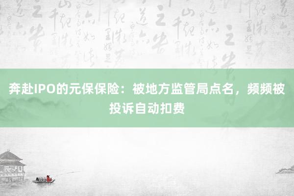 奔赴IPO的元保保险：被地方监管局点名，频频被投诉自动扣费