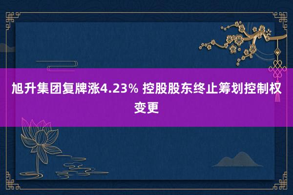 旭升集团复牌涨4.23% 控股股东终止筹划控制权变更