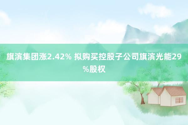 旗滨集团涨2.42% 拟购买控股子公司旗滨光能29%股权