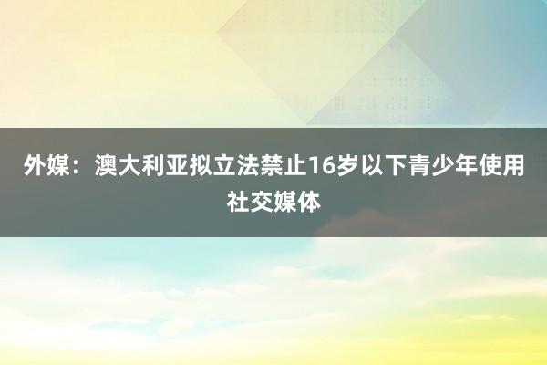 外媒：澳大利亚拟立法禁止16岁以下青少年使用社交媒体