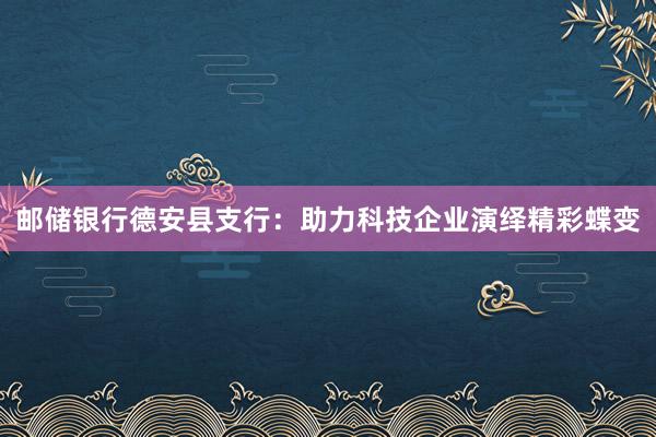 邮储银行德安县支行：助力科技企业演绎精彩蝶变