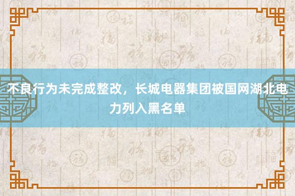 不良行为未完成整改，长城电器集团被国网湖北电力列入黑名单