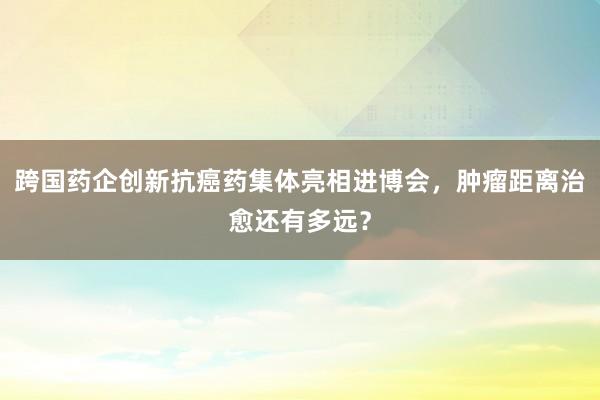 跨国药企创新抗癌药集体亮相进博会，肿瘤距离治愈还有多远？