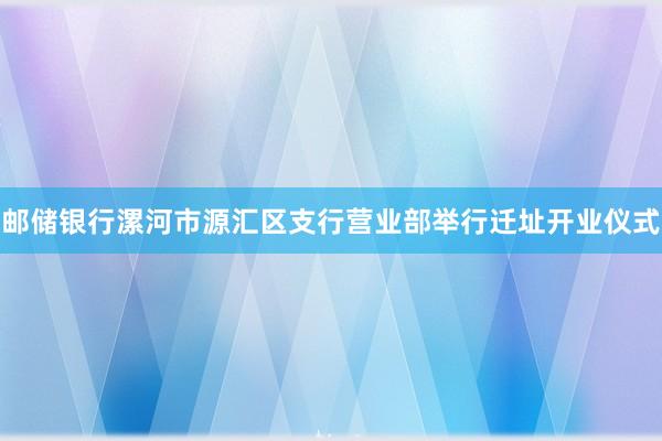 邮储银行漯河市源汇区支行营业部举行迁址开业仪式