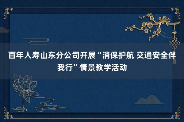 百年人寿山东分公司开展“消保护航 交通安全伴我行”情景教学活动