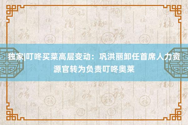 独家|叮咚买菜高层变动：巩洪丽卸任首席人力资源官转为负责叮咚奥莱