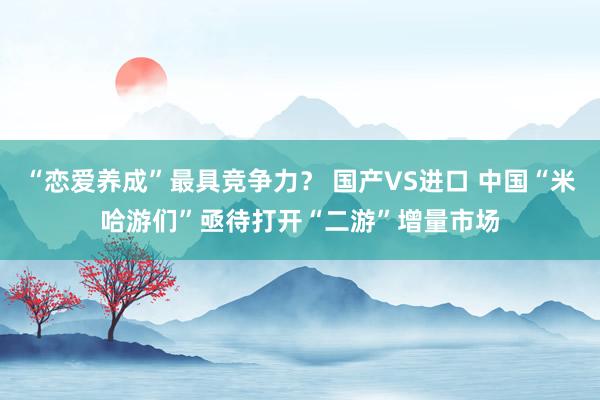 “恋爱养成”最具竞争力？ 国产VS进口 中国“米哈游们”亟待打开“二游”增量市场