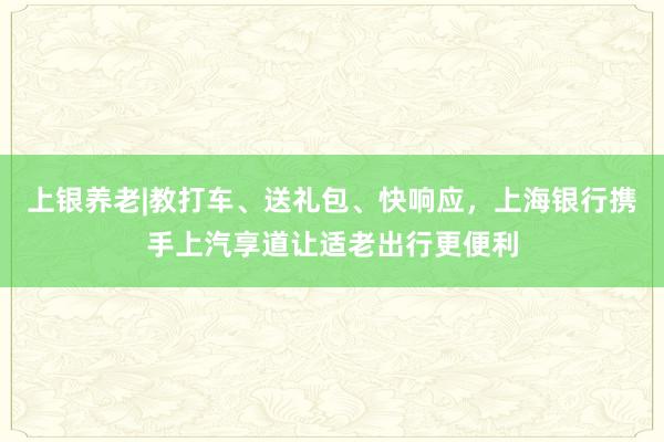 上银养老|教打车、送礼包、快响应，上海银行携手上汽享道让适老出行更便利