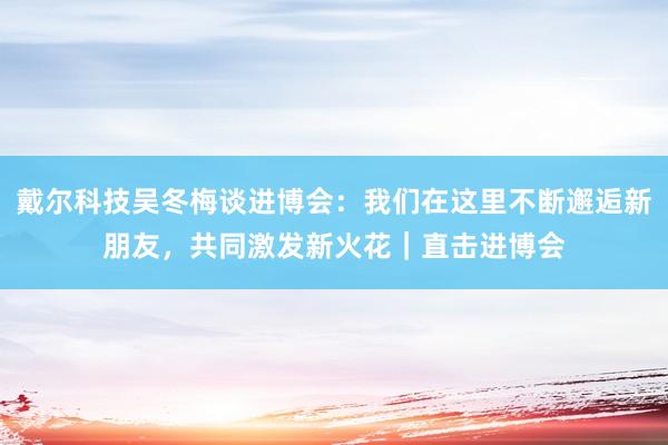 戴尔科技吴冬梅谈进博会：我们在这里不断邂逅新朋友，共同激发新火花｜直击进博会