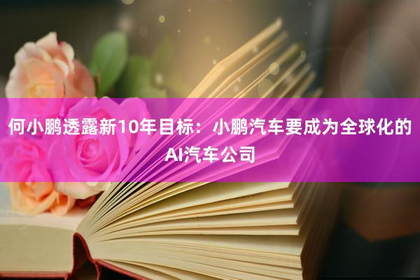 何小鹏透露新10年目标：小鹏汽车要成为全球化的AI汽车公司