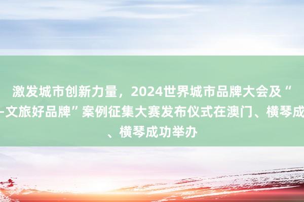 激发城市创新力量，2024世界城市品牌大会及“长城奖-文旅好品牌”案例征集大赛发布仪式在澳门、横琴成功举办