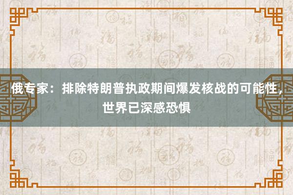 俄专家：排除特朗普执政期间爆发核战的可能性，世界已深感恐惧