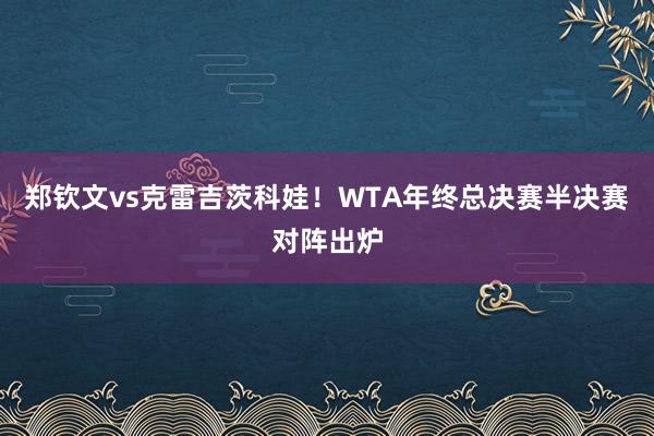 郑钦文vs克雷吉茨科娃！WTA年终总决赛半决赛对阵出炉