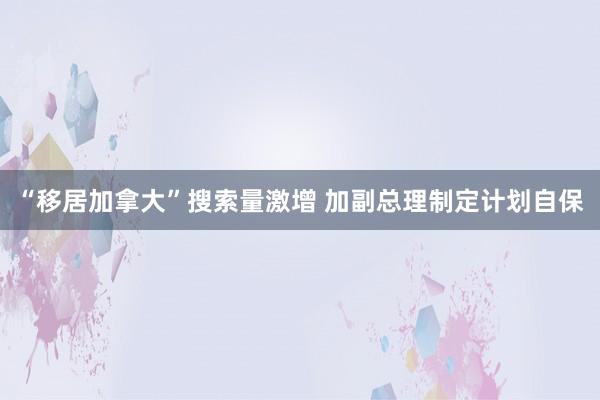 “移居加拿大”搜索量激增 加副总理制定计划自保