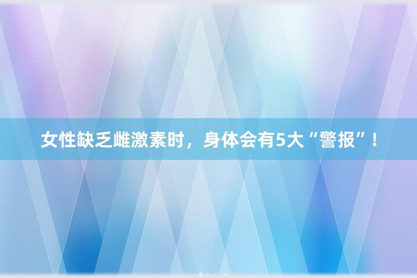 女性缺乏雌激素时，身体会有5大“警报”！