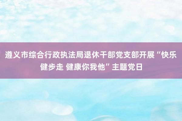 遵义市综合行政执法局退休干部党支部开展“快乐健步走 健康你我他”主题党日