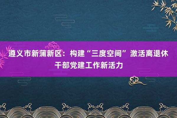 遵义市新蒲新区：构建“三度空间” 激活离退休干部党建工作新活力