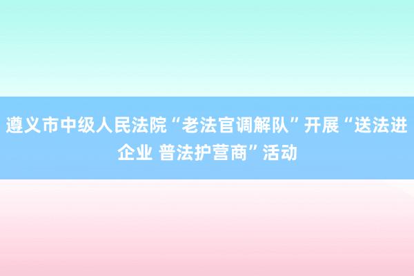 遵义市中级人民法院“老法官调解队”开展“送法进企业 普法护营商”活动