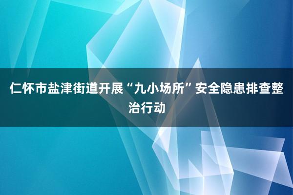 仁怀市盐津街道开展“九小场所”安全隐患排查整治行动