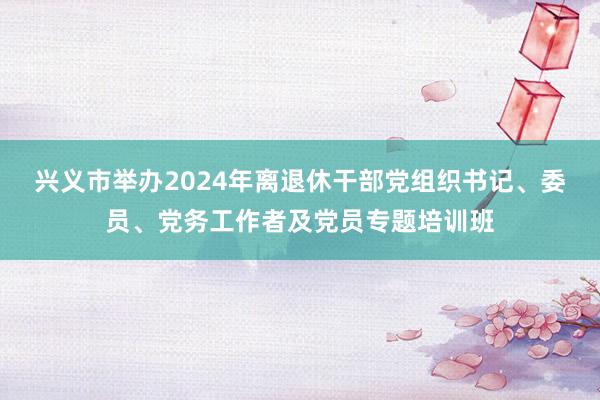 兴义市举办2024年离退休干部党组织书记、委员、党务工作者及党员专题培训班